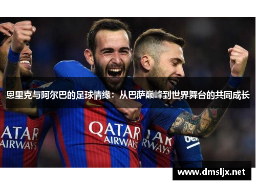 恩里克与阿尔巴的足球情缘：从巴萨巅峰到世界舞台的共同成长