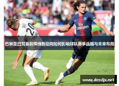 巴黎圣日耳曼前锋线新动向如何影响球队赛季战略与未来布局