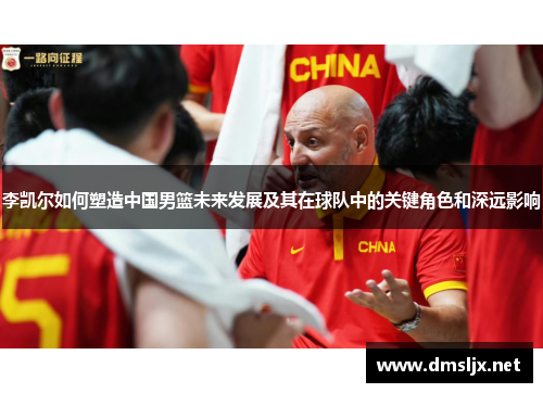 李凯尔如何塑造中国男篮未来发展及其在球队中的关键角色和深远影响
