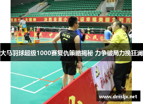 大马羽球超级1000赛复仇策略揭秘 力争破局力挽狂澜