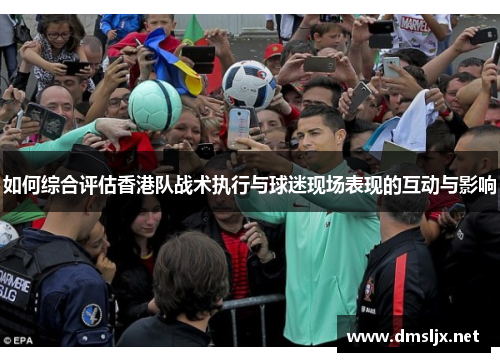 如何综合评估香港队战术执行与球迷现场表现的互动与影响