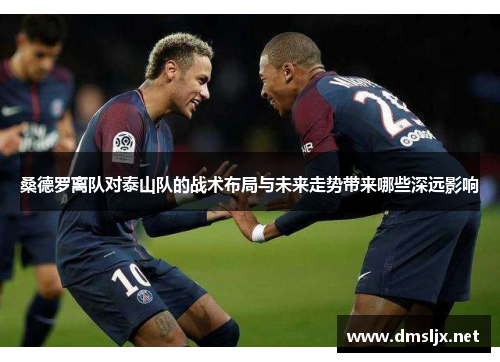 桑德罗离队对泰山队的战术布局与未来走势带来哪些深远影响