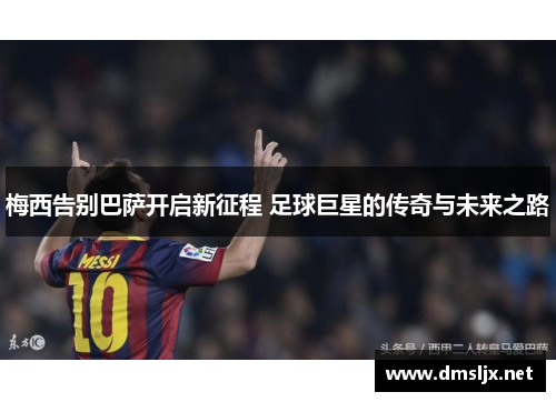 梅西告别巴萨开启新征程 足球巨星的传奇与未来之路