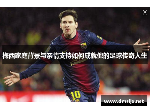 梅西家庭背景与亲情支持如何成就他的足球传奇人生