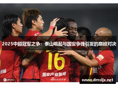 2025中超冠军之争：泰山崛起与国安争锋引发的巅峰对决