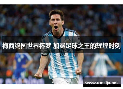 梅西终圆世界杯梦 加冕足球之王的辉煌时刻