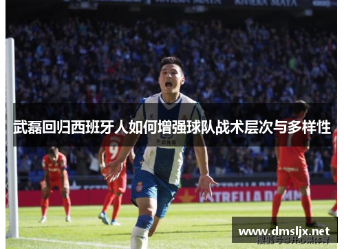 武磊回归西班牙人如何增强球队战术层次与多样性
