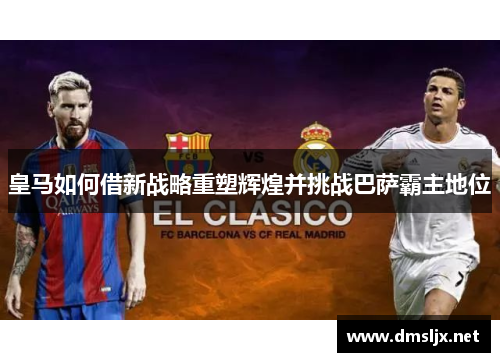 皇马如何借新战略重塑辉煌并挑战巴萨霸主地位