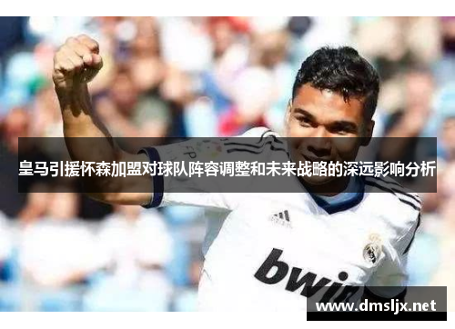 皇马引援怀森加盟对球队阵容调整和未来战略的深远影响分析