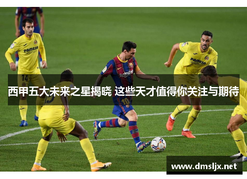西甲五大未来之星揭晓 这些天才值得你关注与期待
