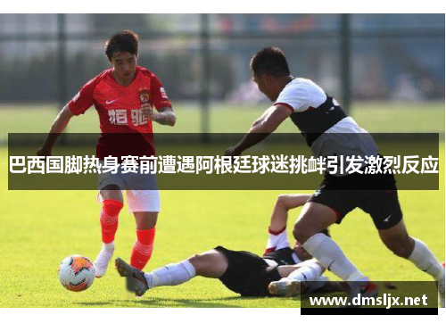 巴西国脚热身赛前遭遇阿根廷球迷挑衅引发激烈反应