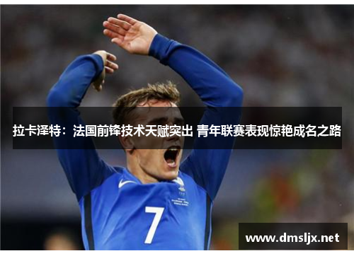 拉卡泽特：法国前锋技术天赋突出 青年联赛表现惊艳成名之路