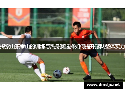 探索山东泰山的训练与热身赛选择如何提升球队整体实力 探索山东泰山的训练与热身赛选择如何提升球队整体实力